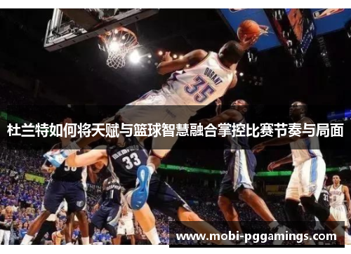 杜兰特如何将天赋与篮球智慧融合掌控比赛节奏与局面