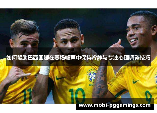如何帮助巴西国脚在赛场嘘声中保持冷静与专注心理调整技巧
