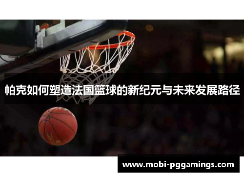 帕克如何塑造法国篮球的新纪元与未来发展路径