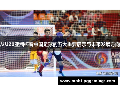从U20亚洲杯看中国足球的五大重要启示与未来发展方向