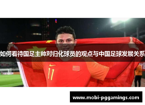如何看待国足主帅对归化球员的观点与中国足球发展关系