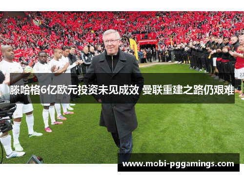 滕哈格6亿欧元投资未见成效 曼联重建之路仍艰难