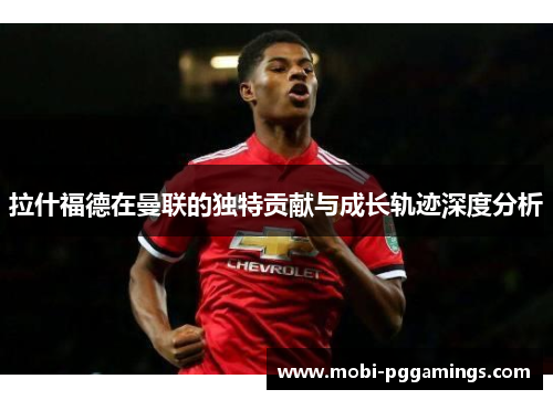 拉什福德在曼联的独特贡献与成长轨迹深度分析