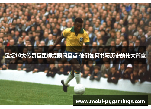足坛10大传奇巨星辉煌瞬间盘点 他们如何书写历史的伟大篇章