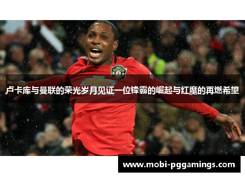 卢卡库与曼联的荣光岁月见证一位锋霸的崛起与红魔的再燃希望