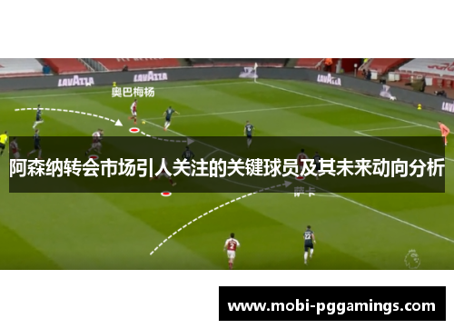 阿森纳转会市场引人关注的关键球员及其未来动向分析